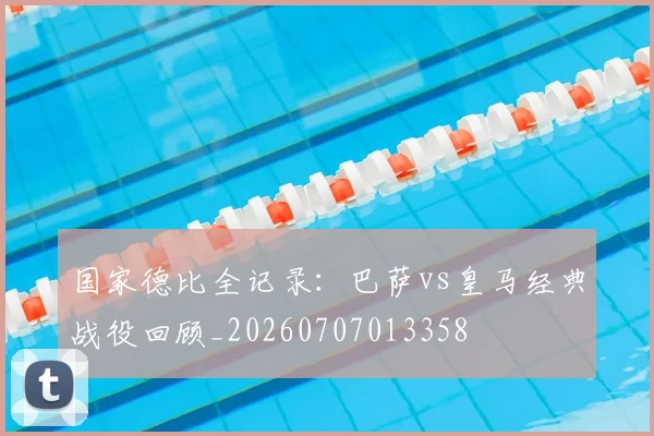 国家德比全记录：巴萨vs皇马经典战役回顾_20260707013358