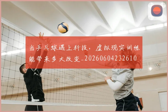 当乒乓球遇上科技，虚拟现实训练能带来多大改变_20260604232610