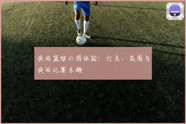 夜间篮球公园体验：灯光、氛围与夜间比赛乐趣