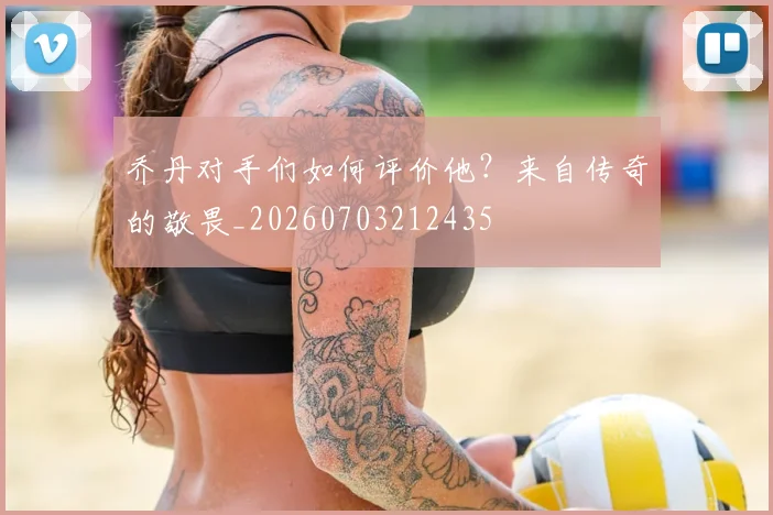 乔丹对手们如何评价他？来自传奇的敬畏_20260703212435