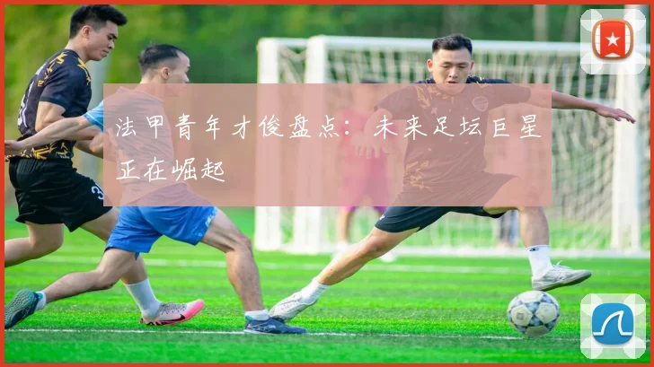 法甲青年才俊盘点：未来足坛巨星正在崛起