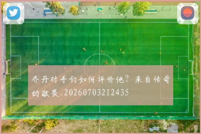 乔丹对手们如何评价他？来自传奇的敬畏_20260703212435