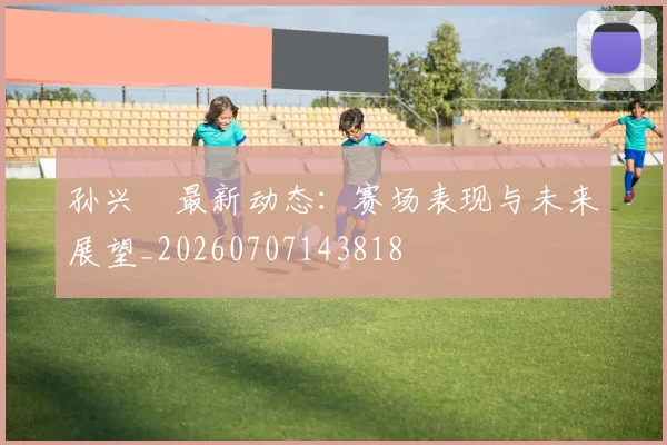 孙兴慜最新动态：赛场表现与未来展望_20260707143818