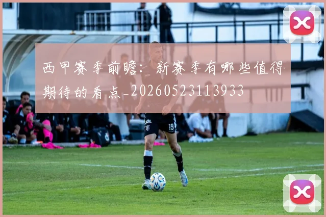 西甲赛季前瞻：新赛季有哪些值得期待的看点_20260523113933