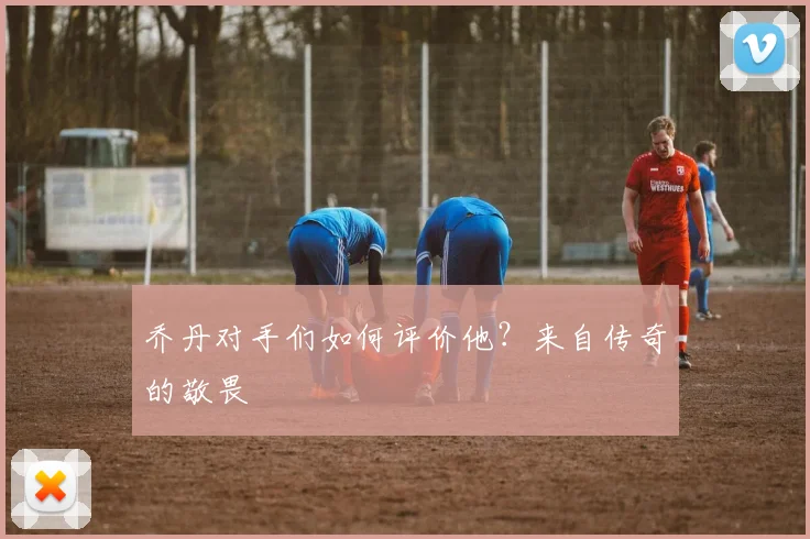 乔丹对手们如何评价他?来自传奇的敬畏