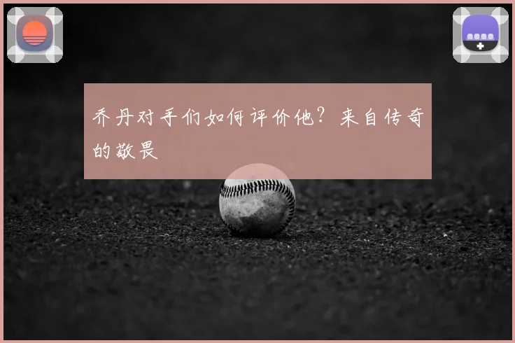 乔丹对手们如何评价他？来自传奇的敬畏